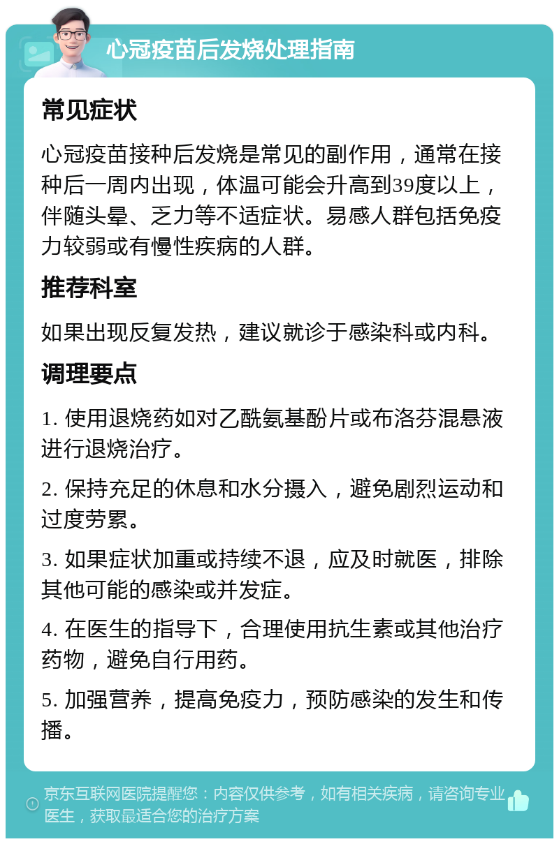 心冠疫苗后发烧处理指南 常见症状 心冠疫苗接种后发烧是常见的副作用，通常在接种后一周内出现，体温可能会升高到39度以上，伴随头晕、乏力等不适症状。易感人群包括免疫力较弱或有慢性疾病的人群。 推荐科室 如果出现反复发热，建议就诊于感染科或内科。 调理要点 1. 使用退烧药如对乙酰氨基酚片或布洛芬混悬液进行退烧治疗。 2. 保持充足的休息和水分摄入，避免剧烈运动和过度劳累。 3. 如果症状加重或持续不退，应及时就医，排除其他可能的感染或并发症。 4. 在医生的指导下，合理使用抗生素或其他治疗药物，避免自行用药。 5. 加强营养，提高免疫力，预防感染的发生和传播。