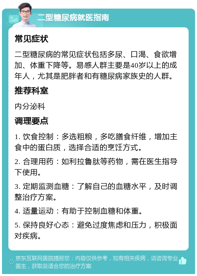 二型糖尿病就医指南 常见症状 二型糖尿病的常见症状包括多尿、口渴、食欲增加、体重下降等。易感人群主要是40岁以上的成年人，尤其是肥胖者和有糖尿病家族史的人群。 推荐科室 内分泌科 调理要点 1. 饮食控制：多选粗粮，多吃膳食纤维，增加主食中的蛋白质，选择合适的烹饪方式。 2. 合理用药：如利拉鲁肽等药物，需在医生指导下使用。 3. 定期监测血糖：了解自己的血糖水平，及时调整治疗方案。 4. 适量运动：有助于控制血糖和体重。 5. 保持良好心态：避免过度焦虑和压力，积极面对疾病。