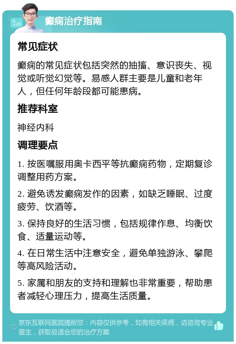 癫痫治疗指南 常见症状 癫痫的常见症状包括突然的抽搐、意识丧失、视觉或听觉幻觉等。易感人群主要是儿童和老年人，但任何年龄段都可能患病。 推荐科室 神经内科 调理要点 1. 按医嘱服用奥卡西平等抗癫痫药物，定期复诊调整用药方案。 2. 避免诱发癫痫发作的因素，如缺乏睡眠、过度疲劳、饮酒等。 3. 保持良好的生活习惯，包括规律作息、均衡饮食、适量运动等。 4. 在日常生活中注意安全，避免单独游泳、攀爬等高风险活动。 5. 家属和朋友的支持和理解也非常重要，帮助患者减轻心理压力，提高生活质量。