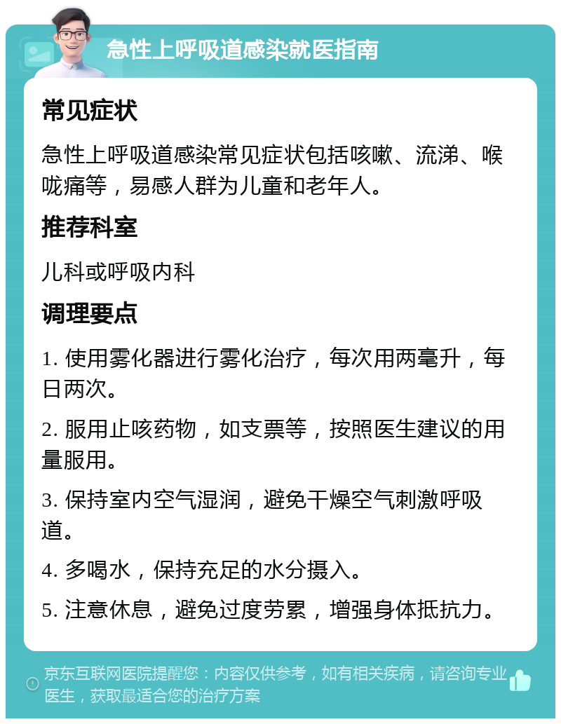 急性上呼吸道感染就医指南 常见症状 急性上呼吸道感染常见症状包括咳嗽、流涕、喉咙痛等，易感人群为儿童和老年人。 推荐科室 儿科或呼吸内科 调理要点 1. 使用雾化器进行雾化治疗，每次用两毫升，每日两次。 2. 服用止咳药物，如支票等，按照医生建议的用量服用。 3. 保持室内空气湿润，避免干燥空气刺激呼吸道。 4. 多喝水，保持充足的水分摄入。 5. 注意休息，避免过度劳累，增强身体抵抗力。