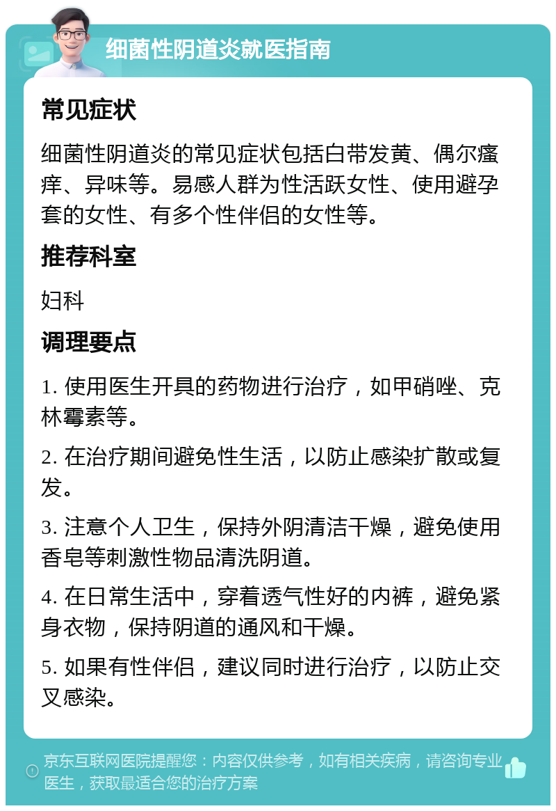 细菌性阴道炎就医指南 常见症状 细菌性阴道炎的常见症状包括白带发黄、偶尔瘙痒、异味等。易感人群为性活跃女性、使用避孕套的女性、有多个性伴侣的女性等。 推荐科室 妇科 调理要点 1. 使用医生开具的药物进行治疗，如甲硝唑、克林霉素等。 2. 在治疗期间避免性生活，以防止感染扩散或复发。 3. 注意个人卫生，保持外阴清洁干燥，避免使用香皂等刺激性物品清洗阴道。 4. 在日常生活中，穿着透气性好的内裤，避免紧身衣物，保持阴道的通风和干燥。 5. 如果有性伴侣，建议同时进行治疗，以防止交叉感染。