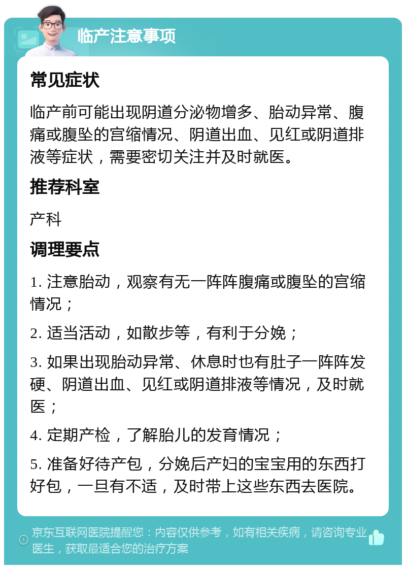 临产注意事项 常见症状 临产前可能出现阴道分泌物增多、胎动异常、腹痛或腹坠的宫缩情况、阴道出血、见红或阴道排液等症状，需要密切关注并及时就医。 推荐科室 产科 调理要点 1. 注意胎动，观察有无一阵阵腹痛或腹坠的宫缩情况； 2. 适当活动，如散步等，有利于分娩； 3. 如果出现胎动异常、休息时也有肚子一阵阵发硬、阴道出血、见红或阴道排液等情况，及时就医； 4. 定期产检，了解胎儿的发育情况； 5. 准备好待产包，分娩后产妇的宝宝用的东西打好包，一旦有不适，及时带上这些东西去医院。