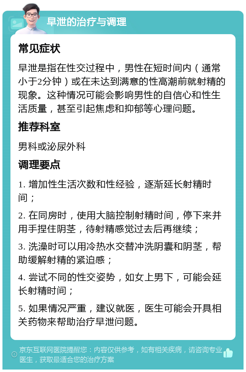 早泄的治疗与调理 常见症状 早泄是指在性交过程中，男性在短时间内（通常小于2分钟）或在未达到满意的性高潮前就射精的现象。这种情况可能会影响男性的自信心和性生活质量，甚至引起焦虑和抑郁等心理问题。 推荐科室 男科或泌尿外科 调理要点 1. 增加性生活次数和性经验，逐渐延长射精时间； 2. 在同房时，使用大脑控制射精时间，停下来并用手捏住阴茎，待射精感觉过去后再继续； 3. 洗澡时可以用冷热水交替冲洗阴囊和阴茎，帮助缓解射精的紧迫感； 4. 尝试不同的性交姿势，如女上男下，可能会延长射精时间； 5. 如果情况严重，建议就医，医生可能会开具相关药物来帮助治疗早泄问题。