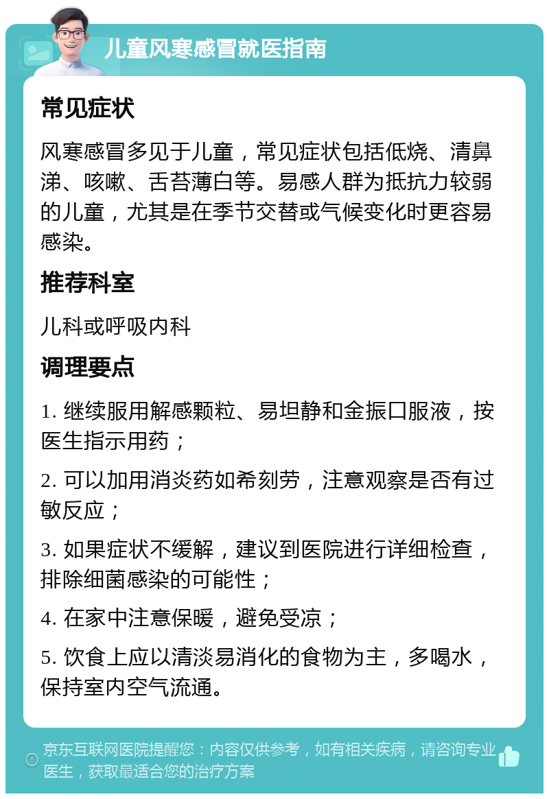 儿童风寒感冒就医指南 常见症状 风寒感冒多见于儿童，常见症状包括低烧、清鼻涕、咳嗽、舌苔薄白等。易感人群为抵抗力较弱的儿童，尤其是在季节交替或气候变化时更容易感染。 推荐科室 儿科或呼吸内科 调理要点 1. 继续服用解感颗粒、易坦静和金振口服液，按医生指示用药； 2. 可以加用消炎药如希刻劳，注意观察是否有过敏反应； 3. 如果症状不缓解，建议到医院进行详细检查，排除细菌感染的可能性； 4. 在家中注意保暖，避免受凉； 5. 饮食上应以清淡易消化的食物为主，多喝水，保持室内空气流通。