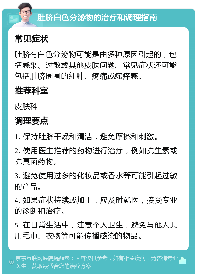 肚脐白色分泌物的治疗和调理指南 常见症状 肚脐有白色分泌物可能是由多种原因引起的，包括感染、过敏或其他皮肤问题。常见症状还可能包括肚脐周围的红肿、疼痛或瘙痒感。 推荐科室 皮肤科 调理要点 1. 保持肚脐干燥和清洁，避免摩擦和刺激。 2. 使用医生推荐的药物进行治疗，例如抗生素或抗真菌药物。 3. 避免使用过多的化妆品或香水等可能引起过敏的产品。 4. 如果症状持续或加重，应及时就医，接受专业的诊断和治疗。 5. 在日常生活中，注意个人卫生，避免与他人共用毛巾、衣物等可能传播感染的物品。