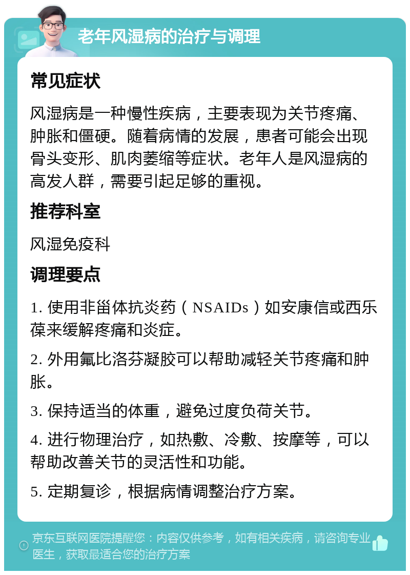 老年风湿病的治疗与调理 常见症状 风湿病是一种慢性疾病，主要表现为关节疼痛、肿胀和僵硬。随着病情的发展，患者可能会出现骨头变形、肌肉萎缩等症状。老年人是风湿病的高发人群，需要引起足够的重视。 推荐科室 风湿免疫科 调理要点 1. 使用非甾体抗炎药（NSAIDs）如安康信或西乐葆来缓解疼痛和炎症。 2. 外用氟比洛芬凝胶可以帮助减轻关节疼痛和肿胀。 3. 保持适当的体重，避免过度负荷关节。 4. 进行物理治疗，如热敷、冷敷、按摩等，可以帮助改善关节的灵活性和功能。 5. 定期复诊，根据病情调整治疗方案。