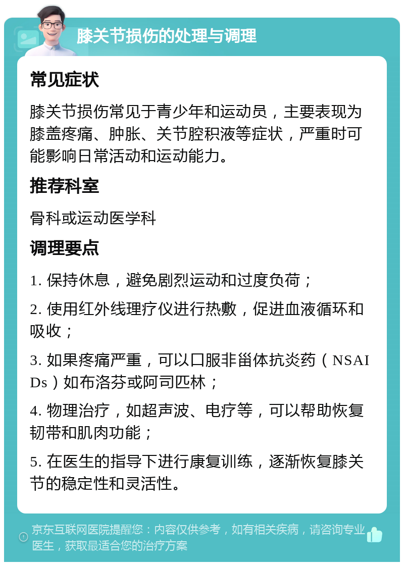 膝关节损伤的处理与调理 常见症状 膝关节损伤常见于青少年和运动员，主要表现为膝盖疼痛、肿胀、关节腔积液等症状，严重时可能影响日常活动和运动能力。 推荐科室 骨科或运动医学科 调理要点 1. 保持休息，避免剧烈运动和过度负荷； 2. 使用红外线理疗仪进行热敷，促进血液循环和吸收； 3. 如果疼痛严重，可以口服非甾体抗炎药（NSAIDs）如布洛芬或阿司匹林； 4. 物理治疗，如超声波、电疗等，可以帮助恢复韧带和肌肉功能； 5. 在医生的指导下进行康复训练，逐渐恢复膝关节的稳定性和灵活性。