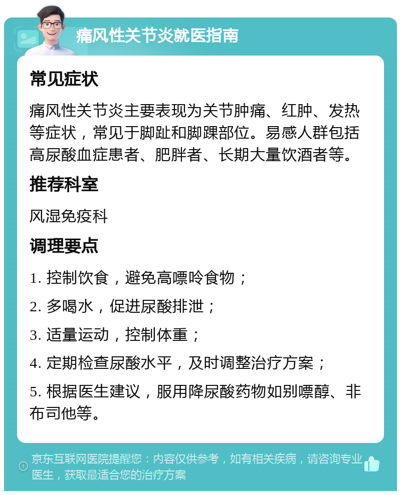 痛风性关节炎就医指南 常见症状 痛风性关节炎主要表现为关节肿痛、红肿、发热等症状，常见于脚趾和脚踝部位。易感人群包括高尿酸血症患者、肥胖者、长期大量饮酒者等。 推荐科室 风湿免疫科 调理要点 1. 控制饮食，避免高嘌呤食物； 2. 多喝水，促进尿酸排泄； 3. 适量运动，控制体重； 4. 定期检查尿酸水平，及时调整治疗方案； 5. 根据医生建议，服用降尿酸药物如别嘌醇、非布司他等。