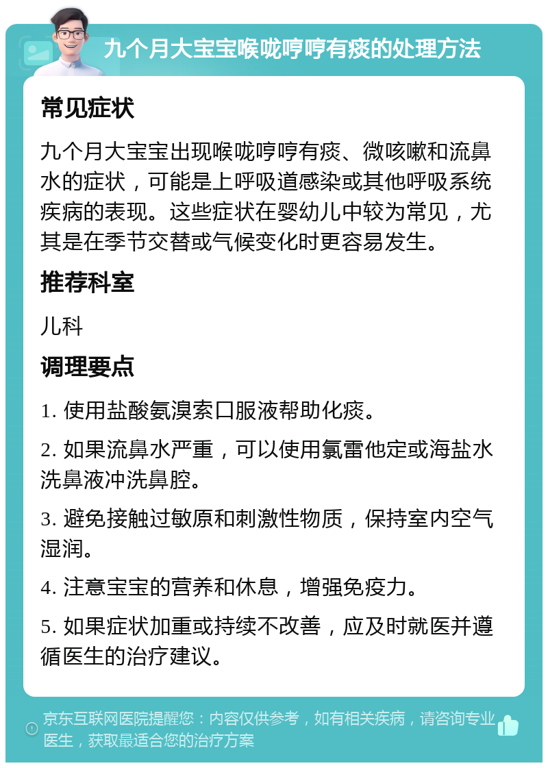 九个月大宝宝喉咙哼哼有痰的处理方法 常见症状 九个月大宝宝出现喉咙哼哼有痰、微咳嗽和流鼻水的症状，可能是上呼吸道感染或其他呼吸系统疾病的表现。这些症状在婴幼儿中较为常见，尤其是在季节交替或气候变化时更容易发生。 推荐科室 儿科 调理要点 1. 使用盐酸氨溴索口服液帮助化痰。 2. 如果流鼻水严重，可以使用氯雷他定或海盐水洗鼻液冲洗鼻腔。 3. 避免接触过敏原和刺激性物质，保持室内空气湿润。 4. 注意宝宝的营养和休息，增强免疫力。 5. 如果症状加重或持续不改善，应及时就医并遵循医生的治疗建议。