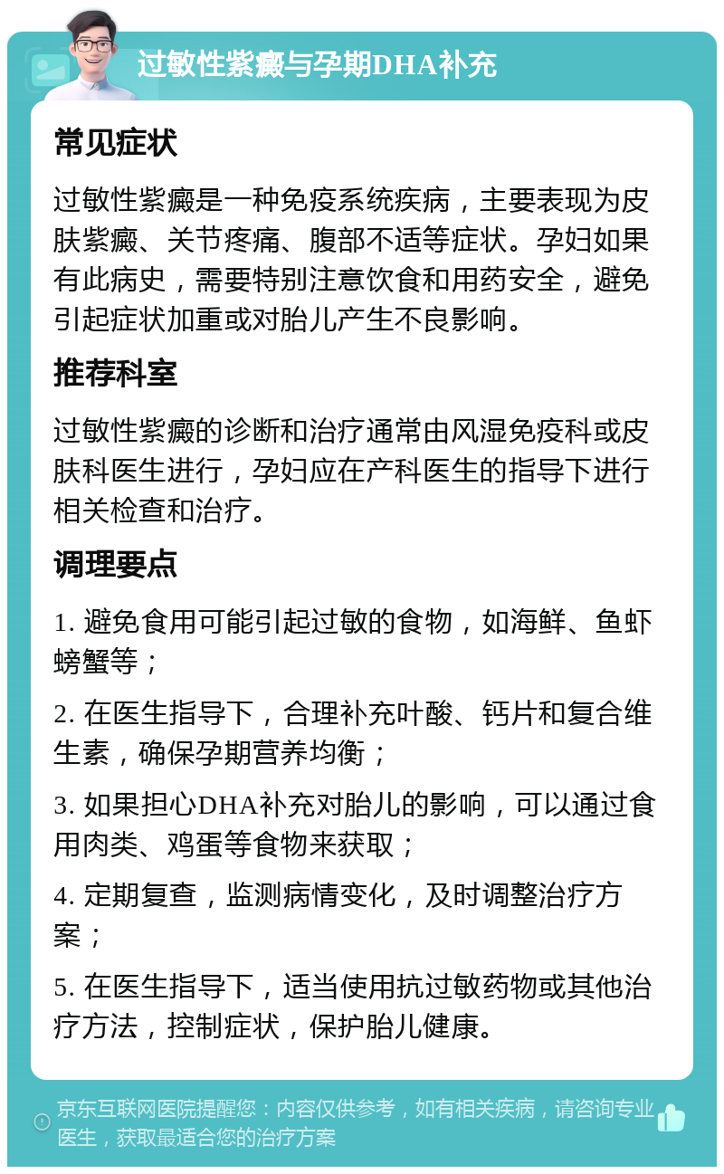 过敏性紫癜与孕期DHA补充 常见症状 过敏性紫癜是一种免疫系统疾病，主要表现为皮肤紫癜、关节疼痛、腹部不适等症状。孕妇如果有此病史，需要特别注意饮食和用药安全，避免引起症状加重或对胎儿产生不良影响。 推荐科室 过敏性紫癜的诊断和治疗通常由风湿免疫科或皮肤科医生进行，孕妇应在产科医生的指导下进行相关检查和治疗。 调理要点 1. 避免食用可能引起过敏的食物，如海鲜、鱼虾螃蟹等； 2. 在医生指导下，合理补充叶酸、钙片和复合维生素，确保孕期营养均衡； 3. 如果担心DHA补充对胎儿的影响，可以通过食用肉类、鸡蛋等食物来获取； 4. 定期复查，监测病情变化，及时调整治疗方案； 5. 在医生指导下，适当使用抗过敏药物或其他治疗方法，控制症状，保护胎儿健康。