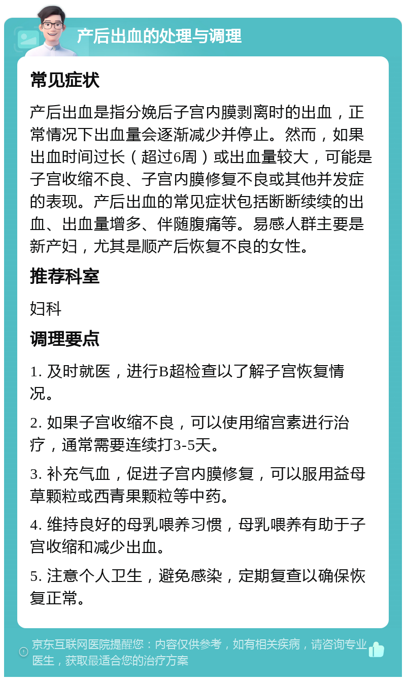 产后出血的处理与调理 常见症状 产后出血是指分娩后子宫内膜剥离时的出血，正常情况下出血量会逐渐减少并停止。然而，如果出血时间过长（超过6周）或出血量较大，可能是子宫收缩不良、子宫内膜修复不良或其他并发症的表现。产后出血的常见症状包括断断续续的出血、出血量增多、伴随腹痛等。易感人群主要是新产妇，尤其是顺产后恢复不良的女性。 推荐科室 妇科 调理要点 1. 及时就医，进行B超检查以了解子宫恢复情况。 2. 如果子宫收缩不良，可以使用缩宫素进行治疗，通常需要连续打3-5天。 3. 补充气血，促进子宫内膜修复，可以服用益母草颗粒或西青果颗粒等中药。 4. 维持良好的母乳喂养习惯，母乳喂养有助于子宫收缩和减少出血。 5. 注意个人卫生，避免感染，定期复查以确保恢复正常。