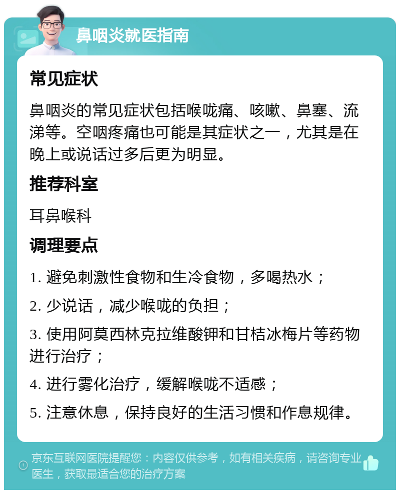 鼻咽炎就医指南 常见症状 鼻咽炎的常见症状包括喉咙痛、咳嗽、鼻塞、流涕等。空咽疼痛也可能是其症状之一，尤其是在晚上或说话过多后更为明显。 推荐科室 耳鼻喉科 调理要点 1. 避免刺激性食物和生冷食物，多喝热水； 2. 少说话，减少喉咙的负担； 3. 使用阿莫西林克拉维酸钾和甘桔冰梅片等药物进行治疗； 4. 进行雾化治疗，缓解喉咙不适感； 5. 注意休息，保持良好的生活习惯和作息规律。