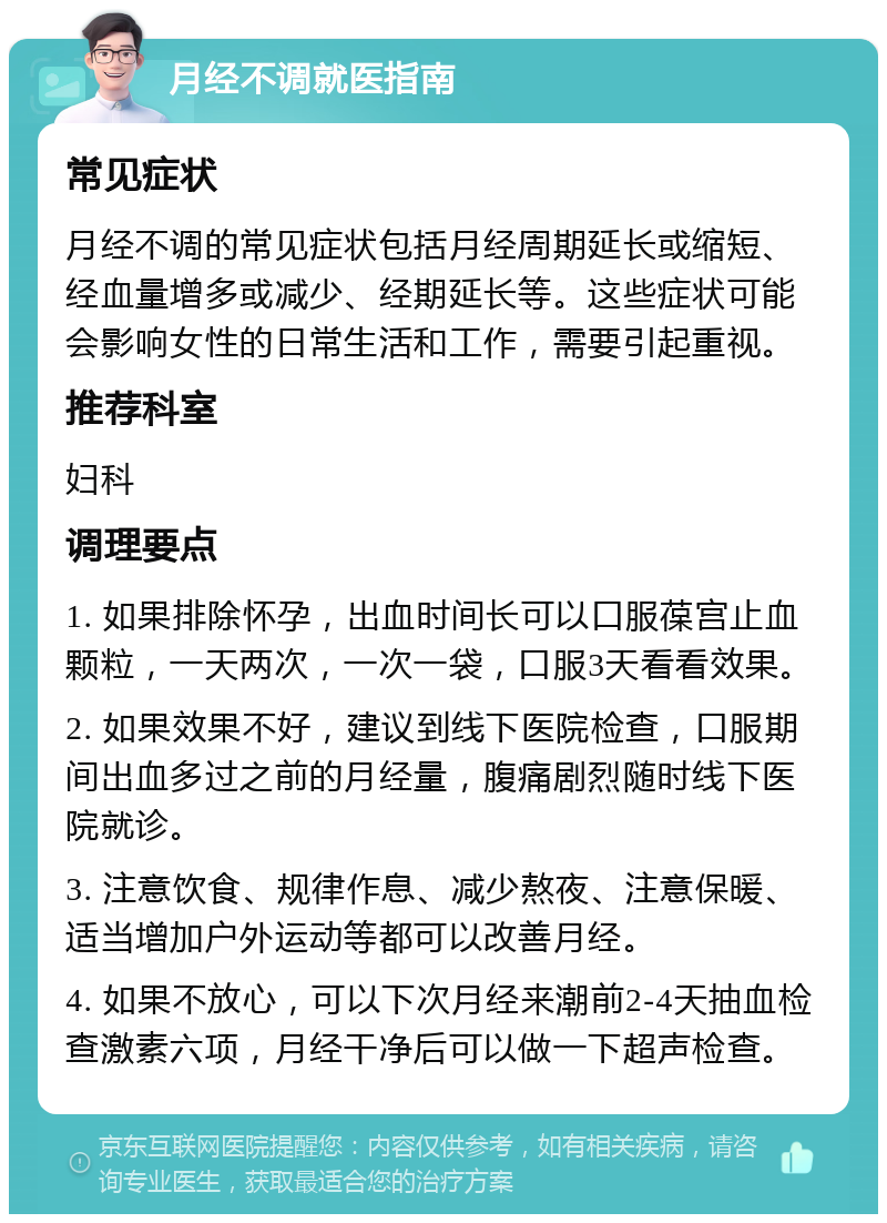 月经不调就医指南 常见症状 月经不调的常见症状包括月经周期延长或缩短、经血量增多或减少、经期延长等。这些症状可能会影响女性的日常生活和工作，需要引起重视。 推荐科室 妇科 调理要点 1. 如果排除怀孕，出血时间长可以口服葆宫止血颗粒，一天两次，一次一袋，口服3天看看效果。 2. 如果效果不好，建议到线下医院检查，口服期间出血多过之前的月经量，腹痛剧烈随时线下医院就诊。 3. 注意饮食、规律作息、减少熬夜、注意保暖、适当增加户外运动等都可以改善月经。 4. 如果不放心，可以下次月经来潮前2-4天抽血检查激素六项，月经干净后可以做一下超声检查。