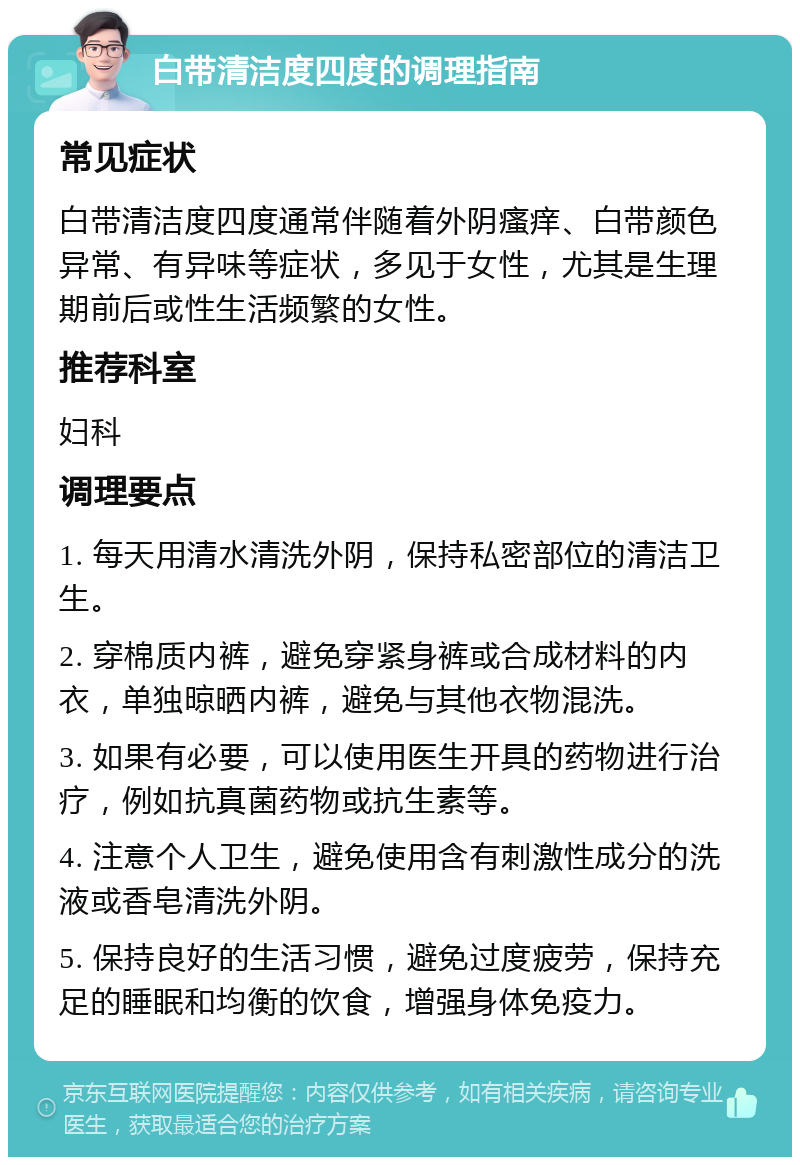 白带清洁度四度的调理指南 常见症状 白带清洁度四度通常伴随着外阴瘙痒、白带颜色异常、有异味等症状，多见于女性，尤其是生理期前后或性生活频繁的女性。 推荐科室 妇科 调理要点 1. 每天用清水清洗外阴，保持私密部位的清洁卫生。 2. 穿棉质内裤，避免穿紧身裤或合成材料的内衣，单独晾晒内裤，避免与其他衣物混洗。 3. 如果有必要，可以使用医生开具的药物进行治疗，例如抗真菌药物或抗生素等。 4. 注意个人卫生，避免使用含有刺激性成分的洗液或香皂清洗外阴。 5. 保持良好的生活习惯，避免过度疲劳，保持充足的睡眠和均衡的饮食，增强身体免疫力。