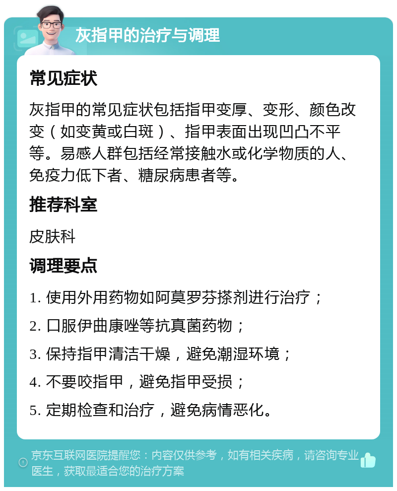 灰指甲的治疗与调理 常见症状 灰指甲的常见症状包括指甲变厚、变形、颜色改变（如变黄或白斑）、指甲表面出现凹凸不平等。易感人群包括经常接触水或化学物质的人、免疫力低下者、糖尿病患者等。 推荐科室 皮肤科 调理要点 1. 使用外用药物如阿莫罗芬搽剂进行治疗； 2. 口服伊曲康唑等抗真菌药物； 3. 保持指甲清洁干燥，避免潮湿环境； 4. 不要咬指甲，避免指甲受损； 5. 定期检查和治疗，避免病情恶化。