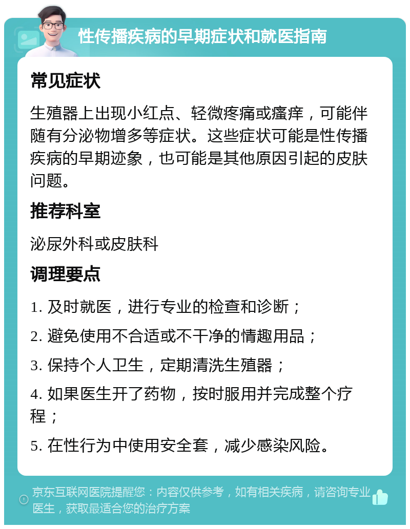 性传播疾病的早期症状和就医指南 常见症状 生殖器上出现小红点、轻微疼痛或瘙痒，可能伴随有分泌物增多等症状。这些症状可能是性传播疾病的早期迹象，也可能是其他原因引起的皮肤问题。 推荐科室 泌尿外科或皮肤科 调理要点 1. 及时就医，进行专业的检查和诊断； 2. 避免使用不合适或不干净的情趣用品； 3. 保持个人卫生，定期清洗生殖器； 4. 如果医生开了药物，按时服用并完成整个疗程； 5. 在性行为中使用安全套，减少感染风险。