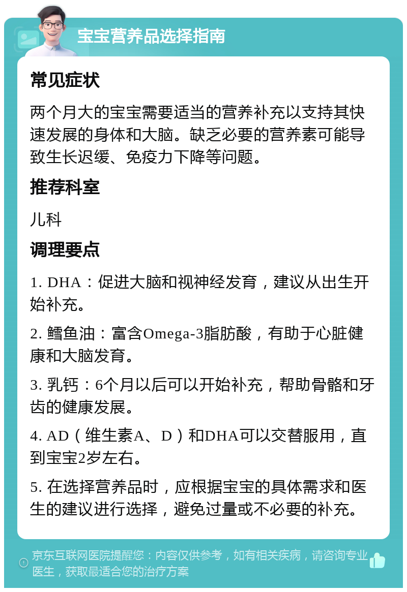 宝宝营养品选择指南 常见症状 两个月大的宝宝需要适当的营养补充以支持其快速发展的身体和大脑。缺乏必要的营养素可能导致生长迟缓、免疫力下降等问题。 推荐科室 儿科 调理要点 1. DHA：促进大脑和视神经发育，建议从出生开始补充。 2. 鳕鱼油：富含Omega-3脂肪酸，有助于心脏健康和大脑发育。 3. 乳钙：6个月以后可以开始补充，帮助骨骼和牙齿的健康发展。 4. AD（维生素A、D）和DHA可以交替服用，直到宝宝2岁左右。 5. 在选择营养品时，应根据宝宝的具体需求和医生的建议进行选择，避免过量或不必要的补充。