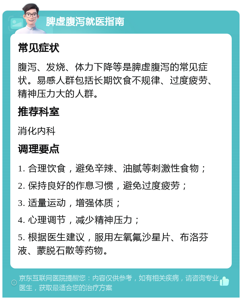 脾虚腹泻就医指南 常见症状 腹泻、发烧、体力下降等是脾虚腹泻的常见症状。易感人群包括长期饮食不规律、过度疲劳、精神压力大的人群。 推荐科室 消化内科 调理要点 1. 合理饮食，避免辛辣、油腻等刺激性食物； 2. 保持良好的作息习惯，避免过度疲劳； 3. 适量运动，增强体质； 4. 心理调节，减少精神压力； 5. 根据医生建议，服用左氧氟沙星片、布洛芬液、蒙脱石散等药物。