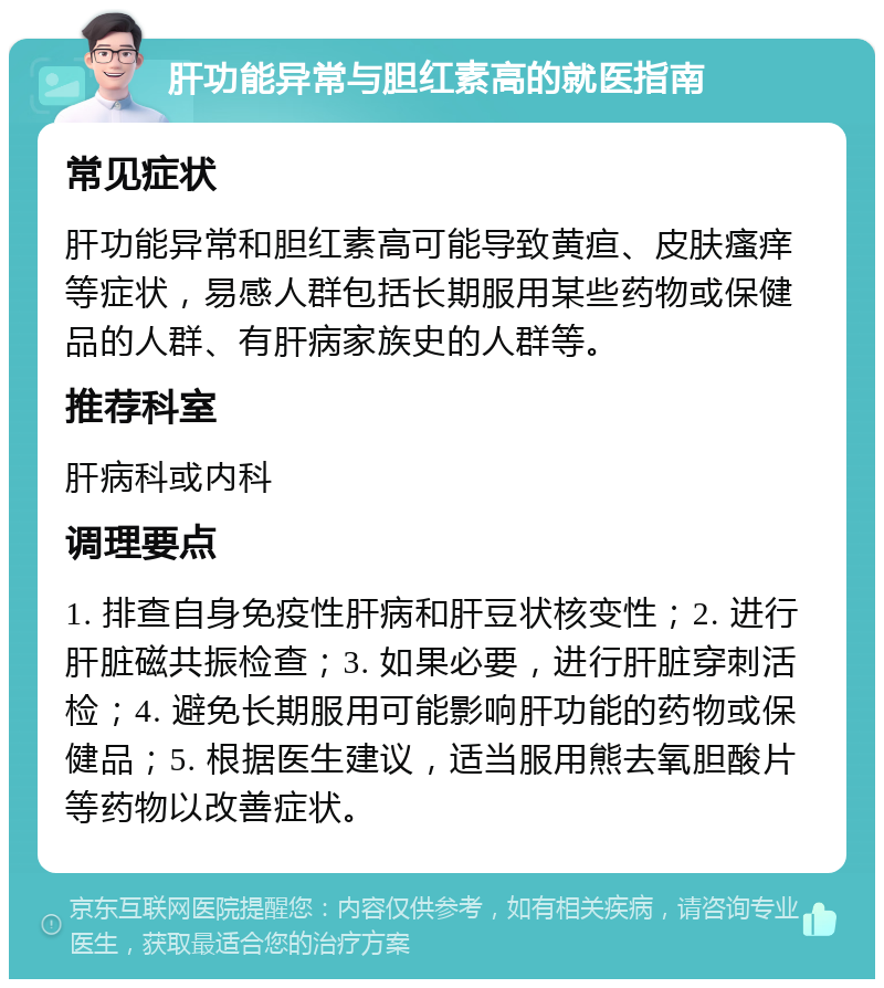 肝功能异常与胆红素高的就医指南 常见症状 肝功能异常和胆红素高可能导致黄疸、皮肤瘙痒等症状，易感人群包括长期服用某些药物或保健品的人群、有肝病家族史的人群等。 推荐科室 肝病科或内科 调理要点 1. 排查自身免疫性肝病和肝豆状核变性；2. 进行肝脏磁共振检查；3. 如果必要，进行肝脏穿刺活检；4. 避免长期服用可能影响肝功能的药物或保健品；5. 根据医生建议，适当服用熊去氧胆酸片等药物以改善症状。