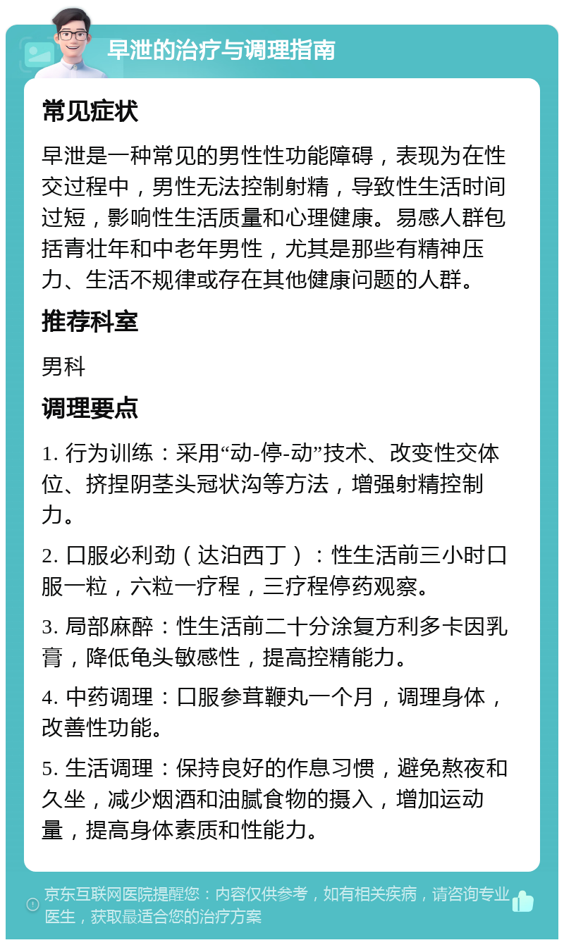 早泄的治疗与调理指南 常见症状 早泄是一种常见的男性性功能障碍，表现为在性交过程中，男性无法控制射精，导致性生活时间过短，影响性生活质量和心理健康。易感人群包括青壮年和中老年男性，尤其是那些有精神压力、生活不规律或存在其他健康问题的人群。 推荐科室 男科 调理要点 1. 行为训练：采用“动-停-动”技术、改变性交体位、挤捏阴茎头冠状沟等方法，增强射精控制力。 2. 口服必利劲（达泊西丁）：性生活前三小时口服一粒，六粒一疗程，三疗程停药观察。 3. 局部麻醉：性生活前二十分涂复方利多卡因乳膏，降低龟头敏感性，提高控精能力。 4. 中药调理：口服参茸鞭丸一个月，调理身体，改善性功能。 5. 生活调理：保持良好的作息习惯，避免熬夜和久坐，减少烟酒和油腻食物的摄入，增加运动量，提高身体素质和性能力。