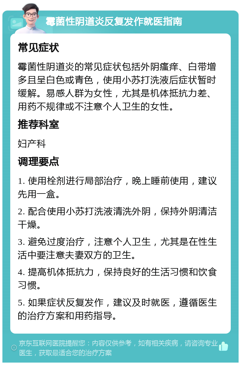 霉菌性阴道炎反复发作就医指南 常见症状 霉菌性阴道炎的常见症状包括外阴瘙痒、白带增多且呈白色或青色，使用小苏打洗液后症状暂时缓解。易感人群为女性，尤其是机体抵抗力差、用药不规律或不注意个人卫生的女性。 推荐科室 妇产科 调理要点 1. 使用栓剂进行局部治疗，晚上睡前使用，建议先用一盒。 2. 配合使用小苏打洗液清洗外阴，保持外阴清洁干燥。 3. 避免过度治疗，注意个人卫生，尤其是在性生活中要注意夫妻双方的卫生。 4. 提高机体抵抗力，保持良好的生活习惯和饮食习惯。 5. 如果症状反复发作，建议及时就医，遵循医生的治疗方案和用药指导。