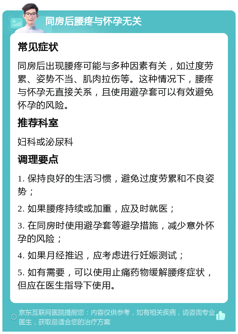 同房后腰疼与怀孕无关 常见症状 同房后出现腰疼可能与多种因素有关，如过度劳累、姿势不当、肌肉拉伤等。这种情况下，腰疼与怀孕无直接关系，且使用避孕套可以有效避免怀孕的风险。 推荐科室 妇科或泌尿科 调理要点 1. 保持良好的生活习惯，避免过度劳累和不良姿势； 2. 如果腰疼持续或加重，应及时就医； 3. 在同房时使用避孕套等避孕措施，减少意外怀孕的风险； 4. 如果月经推迟，应考虑进行妊娠测试； 5. 如有需要，可以使用止痛药物缓解腰疼症状，但应在医生指导下使用。