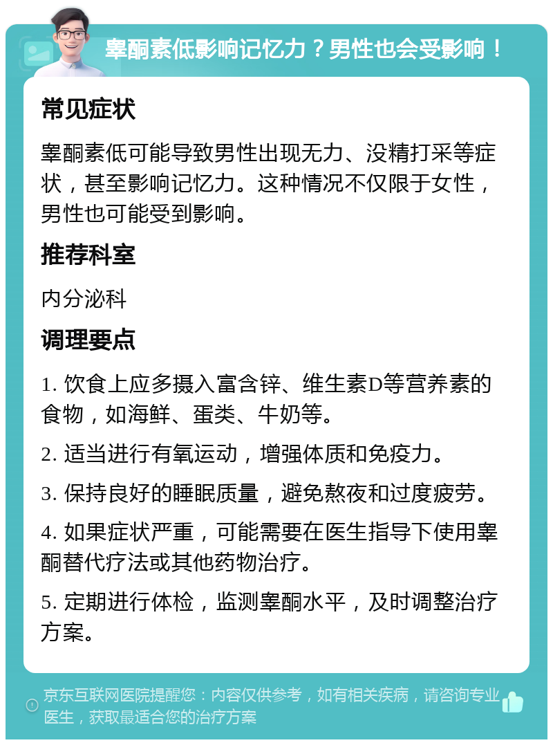 睾酮素低影响记忆力？男性也会受影响！ 常见症状 睾酮素低可能导致男性出现无力、没精打采等症状，甚至影响记忆力。这种情况不仅限于女性，男性也可能受到影响。 推荐科室 内分泌科 调理要点 1. 饮食上应多摄入富含锌、维生素D等营养素的食物，如海鲜、蛋类、牛奶等。 2. 适当进行有氧运动，增强体质和免疫力。 3. 保持良好的睡眠质量，避免熬夜和过度疲劳。 4. 如果症状严重，可能需要在医生指导下使用睾酮替代疗法或其他药物治疗。 5. 定期进行体检，监测睾酮水平，及时调整治疗方案。