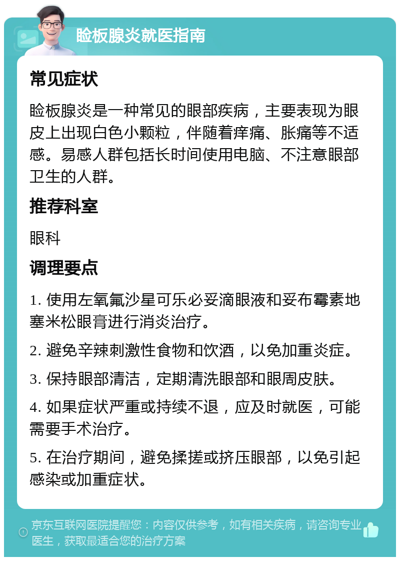 睑板腺炎就医指南 常见症状 睑板腺炎是一种常见的眼部疾病，主要表现为眼皮上出现白色小颗粒，伴随着痒痛、胀痛等不适感。易感人群包括长时间使用电脑、不注意眼部卫生的人群。 推荐科室 眼科 调理要点 1. 使用左氧氟沙星可乐必妥滴眼液和妥布霉素地塞米松眼膏进行消炎治疗。 2. 避免辛辣刺激性食物和饮酒，以免加重炎症。 3. 保持眼部清洁，定期清洗眼部和眼周皮肤。 4. 如果症状严重或持续不退，应及时就医，可能需要手术治疗。 5. 在治疗期间，避免揉搓或挤压眼部，以免引起感染或加重症状。