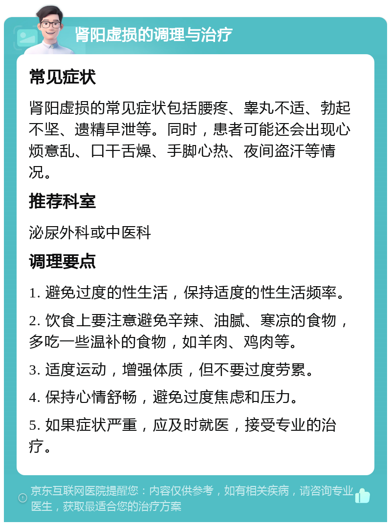 肾阳虚损的调理与治疗 常见症状 肾阳虚损的常见症状包括腰疼、睾丸不适、勃起不坚、遗精早泄等。同时，患者可能还会出现心烦意乱、口干舌燥、手脚心热、夜间盗汗等情况。 推荐科室 泌尿外科或中医科 调理要点 1. 避免过度的性生活，保持适度的性生活频率。 2. 饮食上要注意避免辛辣、油腻、寒凉的食物，多吃一些温补的食物，如羊肉、鸡肉等。 3. 适度运动，增强体质，但不要过度劳累。 4. 保持心情舒畅，避免过度焦虑和压力。 5. 如果症状严重，应及时就医，接受专业的治疗。