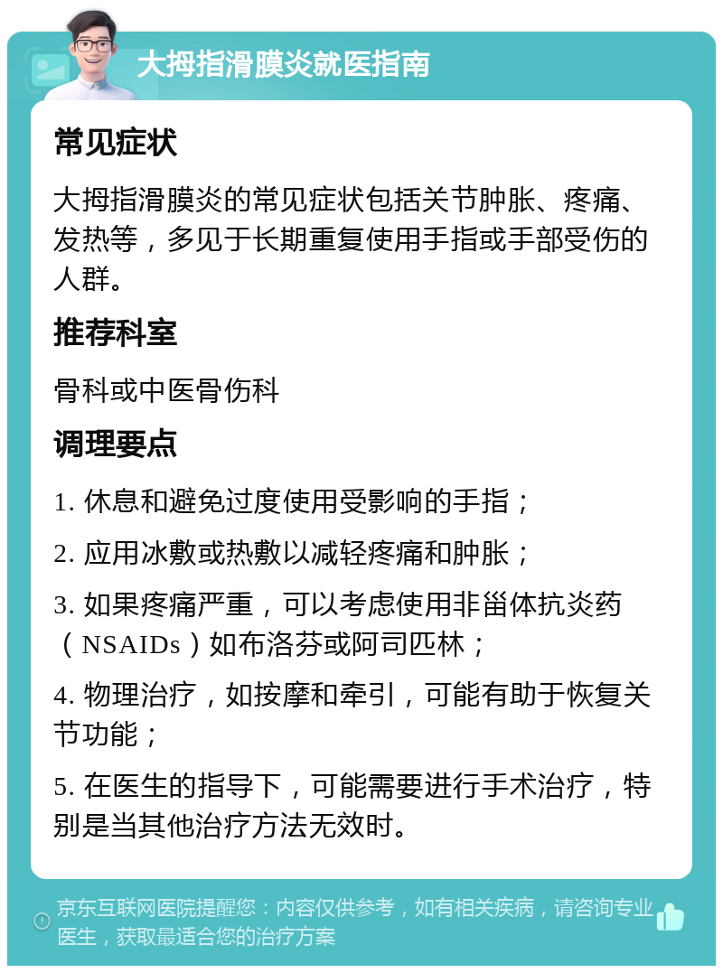 大拇指滑膜炎就医指南 常见症状 大拇指滑膜炎的常见症状包括关节肿胀、疼痛、发热等，多见于长期重复使用手指或手部受伤的人群。 推荐科室 骨科或中医骨伤科 调理要点 1. 休息和避免过度使用受影响的手指； 2. 应用冰敷或热敷以减轻疼痛和肿胀； 3. 如果疼痛严重，可以考虑使用非甾体抗炎药（NSAIDs）如布洛芬或阿司匹林； 4. 物理治疗，如按摩和牵引，可能有助于恢复关节功能； 5. 在医生的指导下，可能需要进行手术治疗，特别是当其他治疗方法无效时。