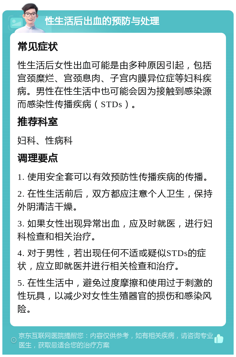 性生活后出血的预防与处理 常见症状 性生活后女性出血可能是由多种原因引起，包括宫颈糜烂、宫颈息肉、子宫内膜异位症等妇科疾病。男性在性生活中也可能会因为接触到感染源而感染性传播疾病（STDs）。 推荐科室 妇科、性病科 调理要点 1. 使用安全套可以有效预防性传播疾病的传播。 2. 在性生活前后，双方都应注意个人卫生，保持外阴清洁干燥。 3. 如果女性出现异常出血，应及时就医，进行妇科检查和相关治疗。 4. 对于男性，若出现任何不适或疑似STDs的症状，应立即就医并进行相关检查和治疗。 5. 在性生活中，避免过度摩擦和使用过于刺激的性玩具，以减少对女性生殖器官的损伤和感染风险。