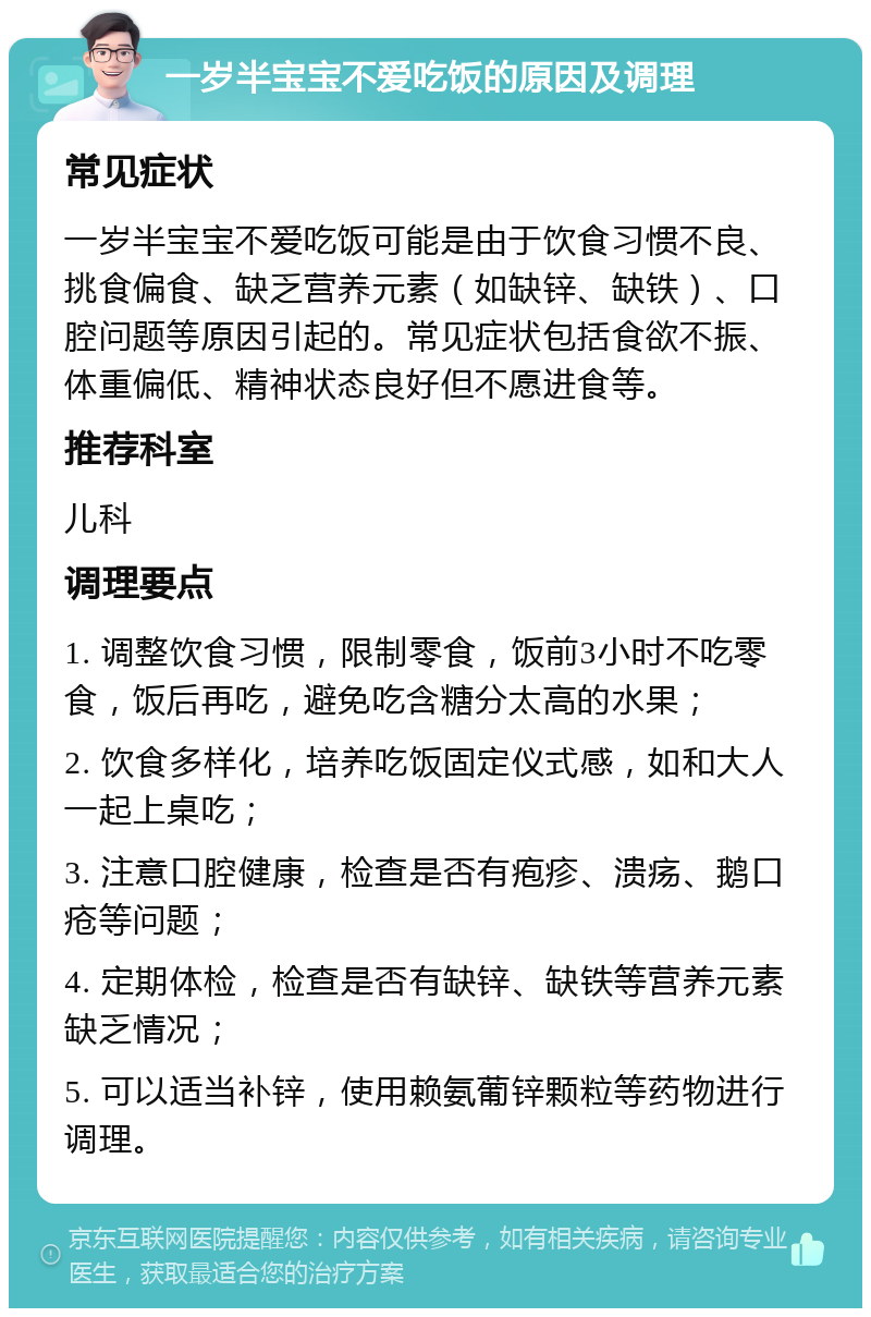 一岁半宝宝不爱吃饭的原因及调理 常见症状 一岁半宝宝不爱吃饭可能是由于饮食习惯不良、挑食偏食、缺乏营养元素（如缺锌、缺铁）、口腔问题等原因引起的。常见症状包括食欲不振、体重偏低、精神状态良好但不愿进食等。 推荐科室 儿科 调理要点 1. 调整饮食习惯，限制零食，饭前3小时不吃零食，饭后再吃，避免吃含糖分太高的水果； 2. 饮食多样化，培养吃饭固定仪式感，如和大人一起上桌吃； 3. 注意口腔健康，检查是否有疱疹、溃疡、鹅口疮等问题； 4. 定期体检，检查是否有缺锌、缺铁等营养元素缺乏情况； 5. 可以适当补锌，使用赖氨葡锌颗粒等药物进行调理。