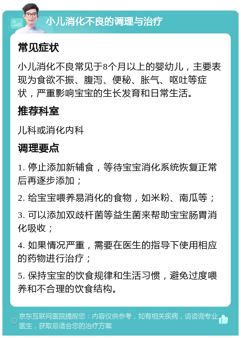 小儿消化不良的调理与治疗 常见症状 小儿消化不良常见于8个月以上的婴幼儿，主要表现为食欲不振、腹泻、便秘、胀气、呕吐等症状，严重影响宝宝的生长发育和日常生活。 推荐科室 儿科或消化内科 调理要点 1. 停止添加新辅食，等待宝宝消化系统恢复正常后再逐步添加； 2. 给宝宝喂养易消化的食物，如米粉、南瓜等； 3. 可以添加双歧杆菌等益生菌来帮助宝宝肠胃消化吸收； 4. 如果情况严重，需要在医生的指导下使用相应的药物进行治疗； 5. 保持宝宝的饮食规律和生活习惯，避免过度喂养和不合理的饮食结构。