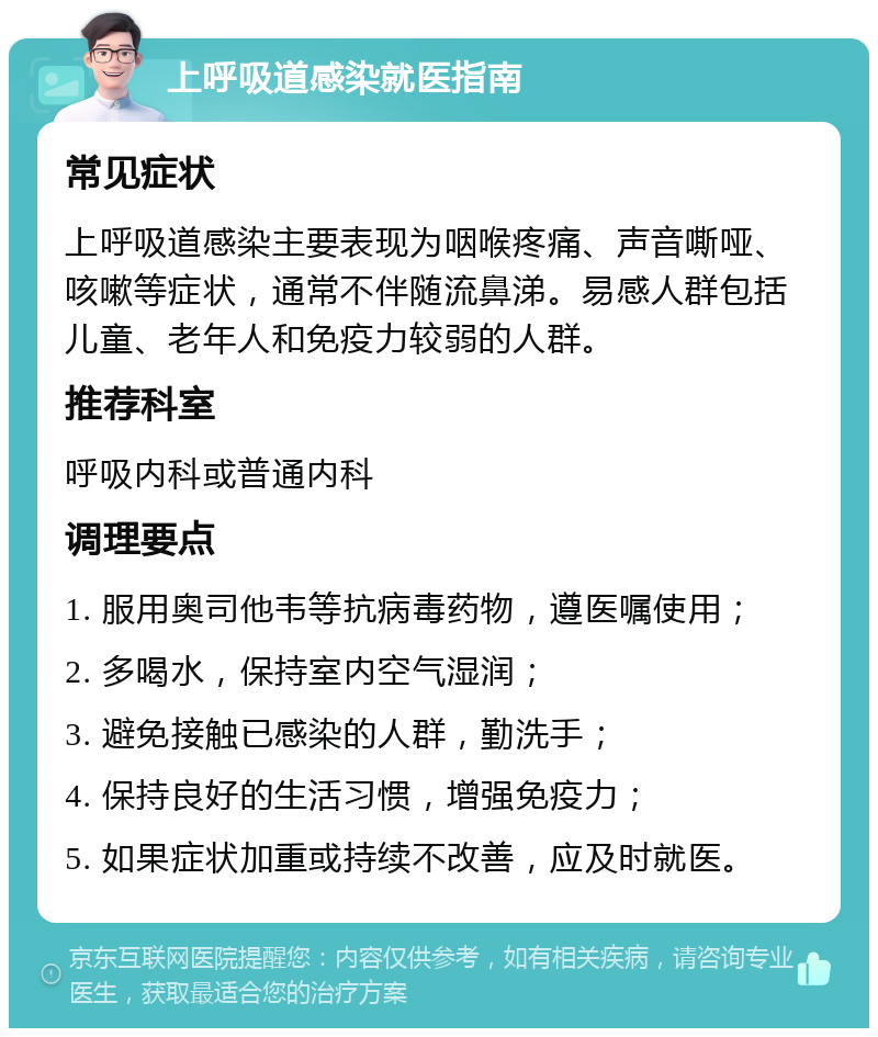 上呼吸道感染就医指南 常见症状 上呼吸道感染主要表现为咽喉疼痛、声音嘶哑、咳嗽等症状，通常不伴随流鼻涕。易感人群包括儿童、老年人和免疫力较弱的人群。 推荐科室 呼吸内科或普通内科 调理要点 1. 服用奥司他韦等抗病毒药物，遵医嘱使用； 2. 多喝水，保持室内空气湿润； 3. 避免接触已感染的人群，勤洗手； 4. 保持良好的生活习惯，增强免疫力； 5. 如果症状加重或持续不改善，应及时就医。