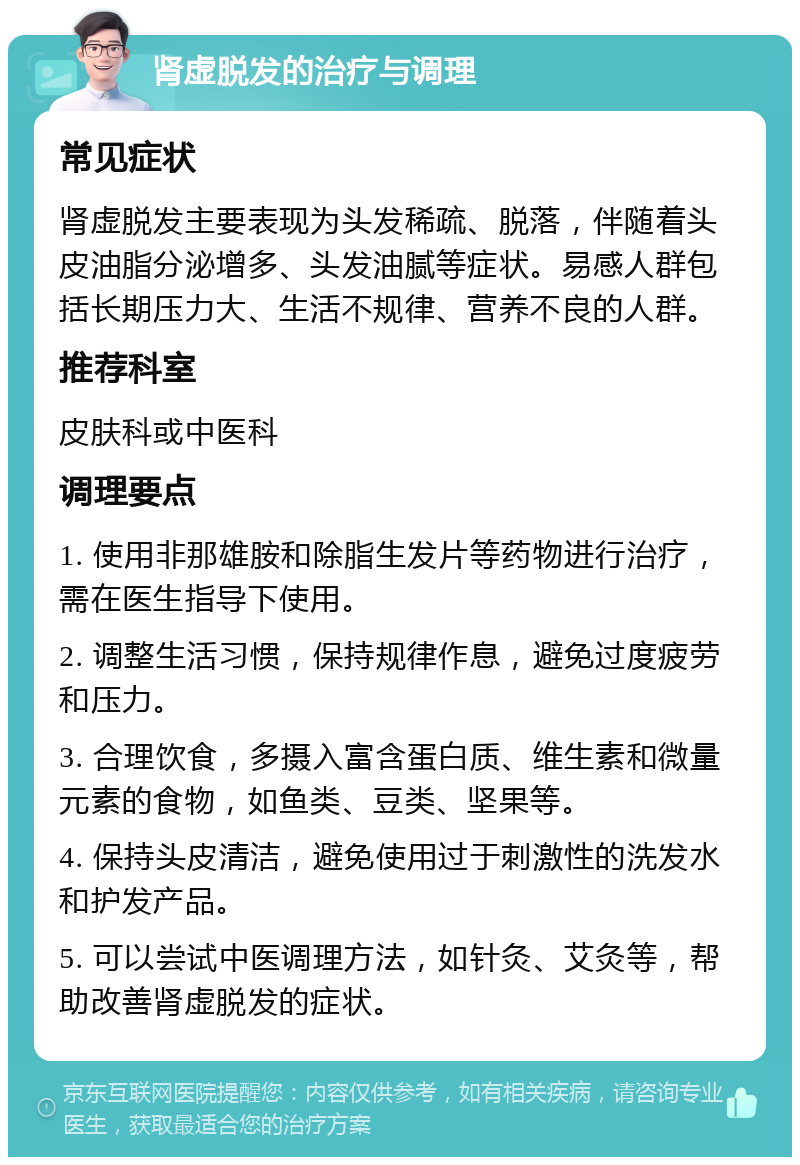 肾虚脱发的治疗与调理 常见症状 肾虚脱发主要表现为头发稀疏、脱落，伴随着头皮油脂分泌增多、头发油腻等症状。易感人群包括长期压力大、生活不规律、营养不良的人群。 推荐科室 皮肤科或中医科 调理要点 1. 使用非那雄胺和除脂生发片等药物进行治疗，需在医生指导下使用。 2. 调整生活习惯，保持规律作息，避免过度疲劳和压力。 3. 合理饮食，多摄入富含蛋白质、维生素和微量元素的食物，如鱼类、豆类、坚果等。 4. 保持头皮清洁，避免使用过于刺激性的洗发水和护发产品。 5. 可以尝试中医调理方法，如针灸、艾灸等，帮助改善肾虚脱发的症状。