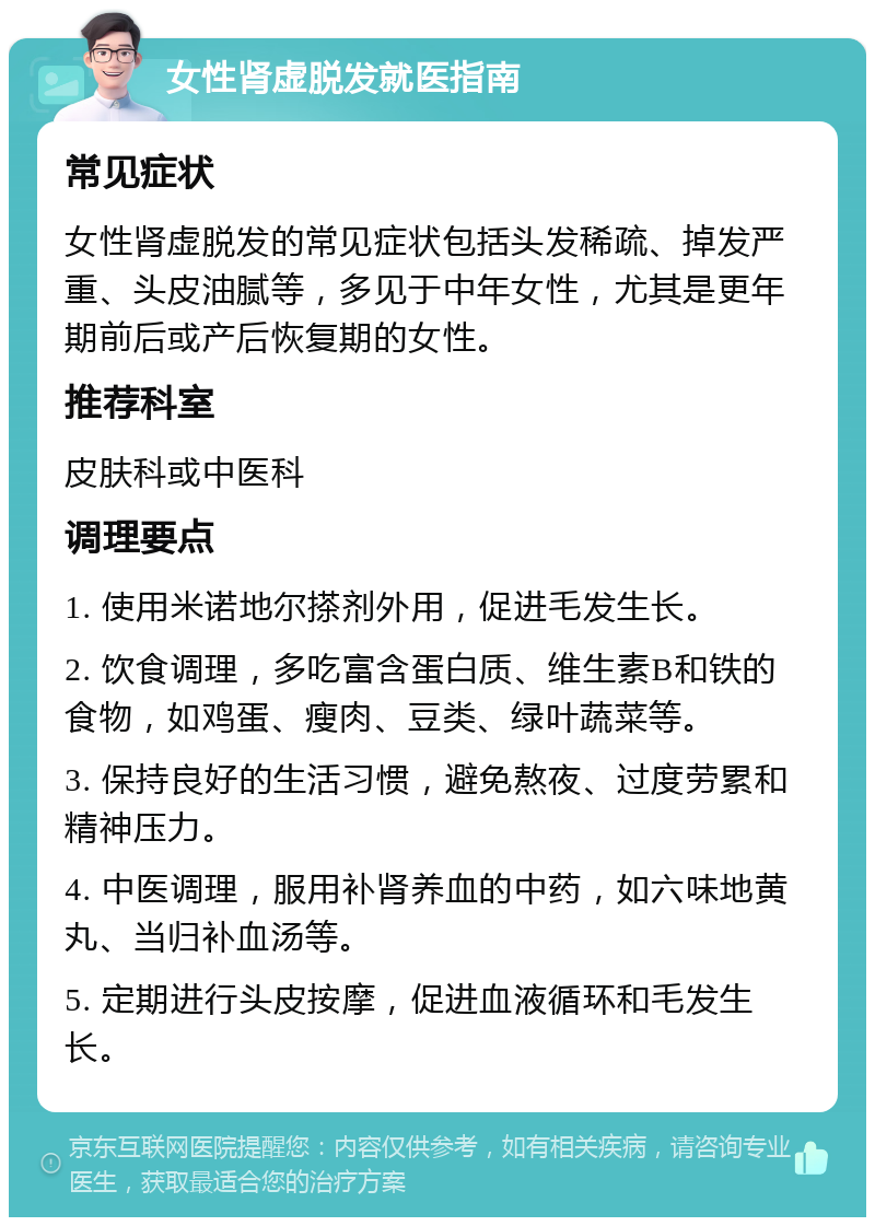 女性肾虚脱发就医指南 常见症状 女性肾虚脱发的常见症状包括头发稀疏、掉发严重、头皮油腻等，多见于中年女性，尤其是更年期前后或产后恢复期的女性。 推荐科室 皮肤科或中医科 调理要点 1. 使用米诺地尔搽剂外用，促进毛发生长。 2. 饮食调理，多吃富含蛋白质、维生素B和铁的食物，如鸡蛋、瘦肉、豆类、绿叶蔬菜等。 3. 保持良好的生活习惯，避免熬夜、过度劳累和精神压力。 4. 中医调理，服用补肾养血的中药，如六味地黄丸、当归补血汤等。 5. 定期进行头皮按摩，促进血液循环和毛发生长。