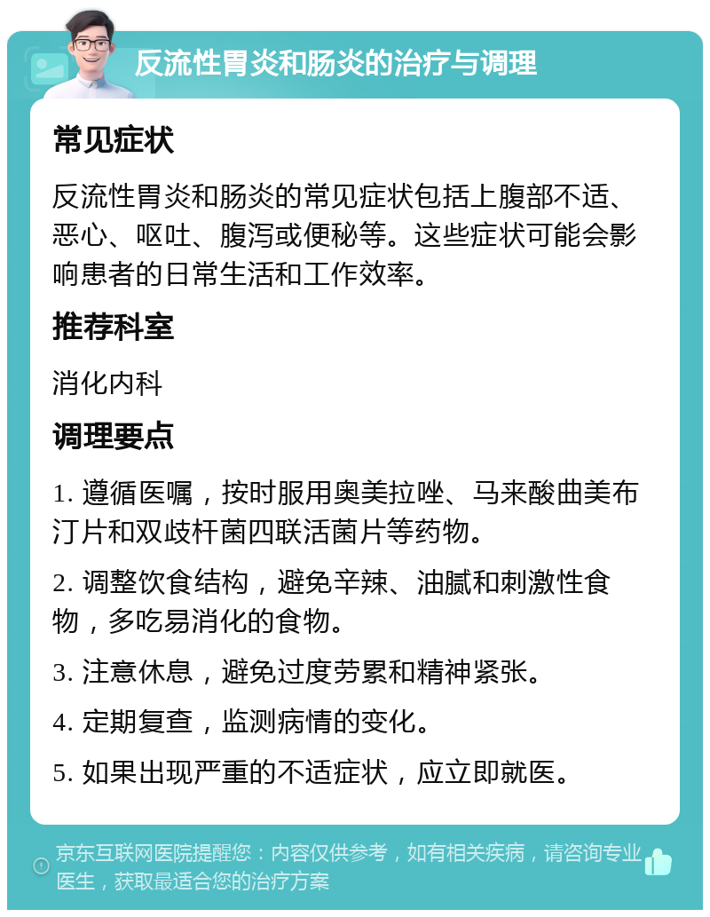 反流性胃炎和肠炎的治疗与调理 常见症状 反流性胃炎和肠炎的常见症状包括上腹部不适、恶心、呕吐、腹泻或便秘等。这些症状可能会影响患者的日常生活和工作效率。 推荐科室 消化内科 调理要点 1. 遵循医嘱，按时服用奥美拉唑、马来酸曲美布汀片和双歧杆菌四联活菌片等药物。 2. 调整饮食结构，避免辛辣、油腻和刺激性食物，多吃易消化的食物。 3. 注意休息，避免过度劳累和精神紧张。 4. 定期复查，监测病情的变化。 5. 如果出现严重的不适症状，应立即就医。