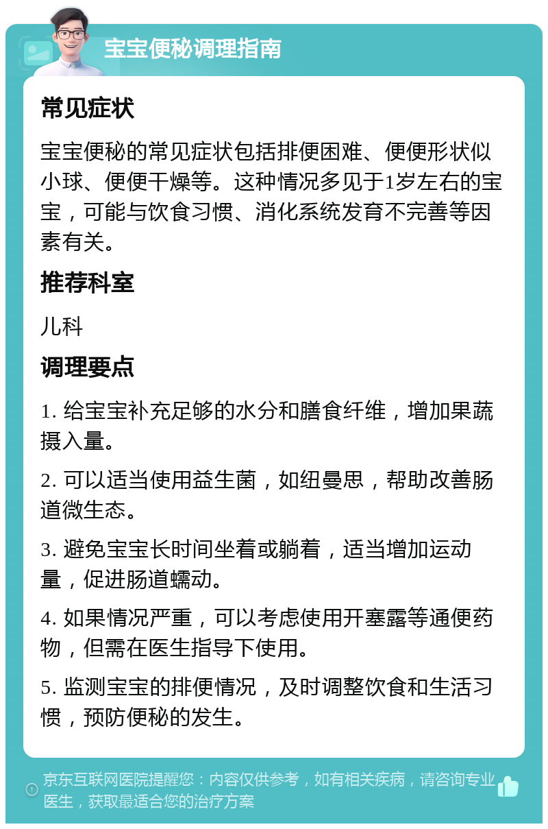 宝宝便秘调理指南 常见症状 宝宝便秘的常见症状包括排便困难、便便形状似小球、便便干燥等。这种情况多见于1岁左右的宝宝，可能与饮食习惯、消化系统发育不完善等因素有关。 推荐科室 儿科 调理要点 1. 给宝宝补充足够的水分和膳食纤维，增加果蔬摄入量。 2. 可以适当使用益生菌，如纽曼思，帮助改善肠道微生态。 3. 避免宝宝长时间坐着或躺着，适当增加运动量，促进肠道蠕动。 4. 如果情况严重，可以考虑使用开塞露等通便药物，但需在医生指导下使用。 5. 监测宝宝的排便情况，及时调整饮食和生活习惯，预防便秘的发生。