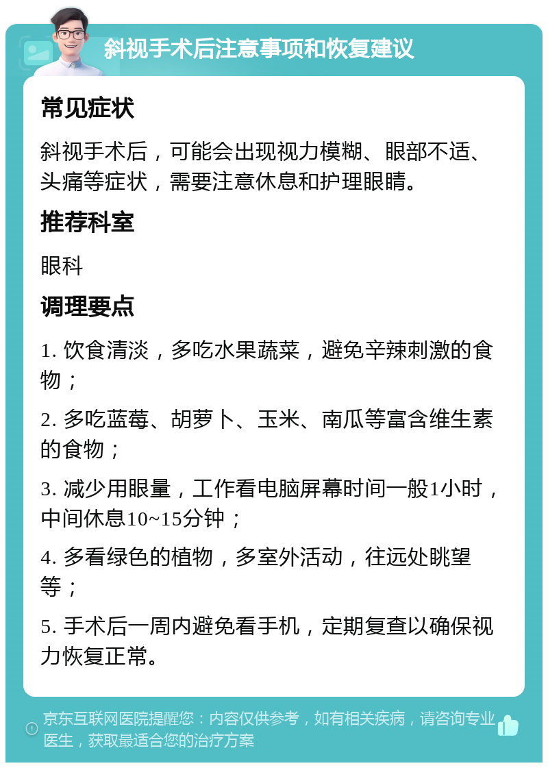 斜视手术后注意事项和恢复建议 常见症状 斜视手术后，可能会出现视力模糊、眼部不适、头痛等症状，需要注意休息和护理眼睛。 推荐科室 眼科 调理要点 1. 饮食清淡，多吃水果蔬菜，避免辛辣刺激的食物； 2. 多吃蓝莓、胡萝卜、玉米、南瓜等富含维生素的食物； 3. 减少用眼量，工作看电脑屏幕时间一般1小时，中间休息10~15分钟； 4. 多看绿色的植物，多室外活动，往远处眺望等； 5. 手术后一周内避免看手机，定期复查以确保视力恢复正常。