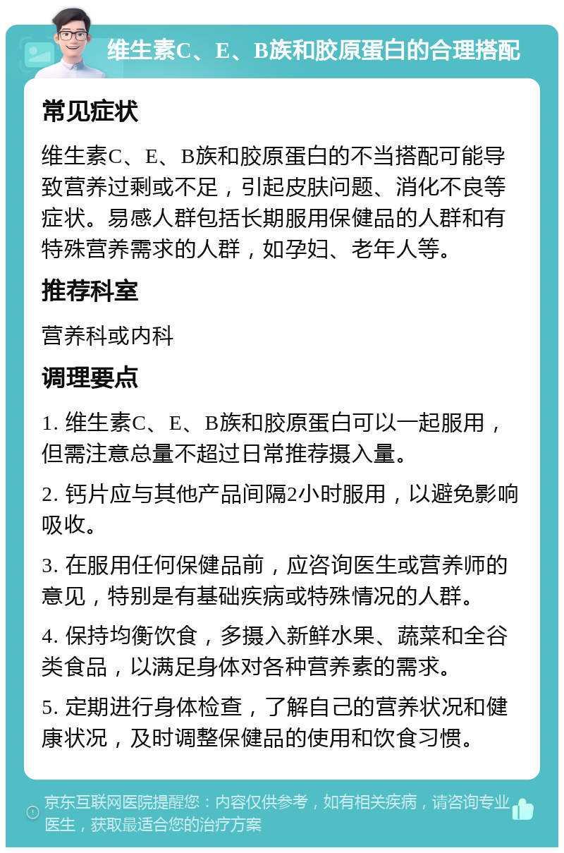 维生素C、E、B族和胶原蛋白的合理搭配 常见症状 维生素C、E、B族和胶原蛋白的不当搭配可能导致营养过剩或不足，引起皮肤问题、消化不良等症状。易感人群包括长期服用保健品的人群和有特殊营养需求的人群，如孕妇、老年人等。 推荐科室 营养科或内科 调理要点 1. 维生素C、E、B族和胶原蛋白可以一起服用，但需注意总量不超过日常推荐摄入量。 2. 钙片应与其他产品间隔2小时服用，以避免影响吸收。 3. 在服用任何保健品前，应咨询医生或营养师的意见，特别是有基础疾病或特殊情况的人群。 4. 保持均衡饮食，多摄入新鲜水果、蔬菜和全谷类食品，以满足身体对各种营养素的需求。 5. 定期进行身体检查，了解自己的营养状况和健康状况，及时调整保健品的使用和饮食习惯。