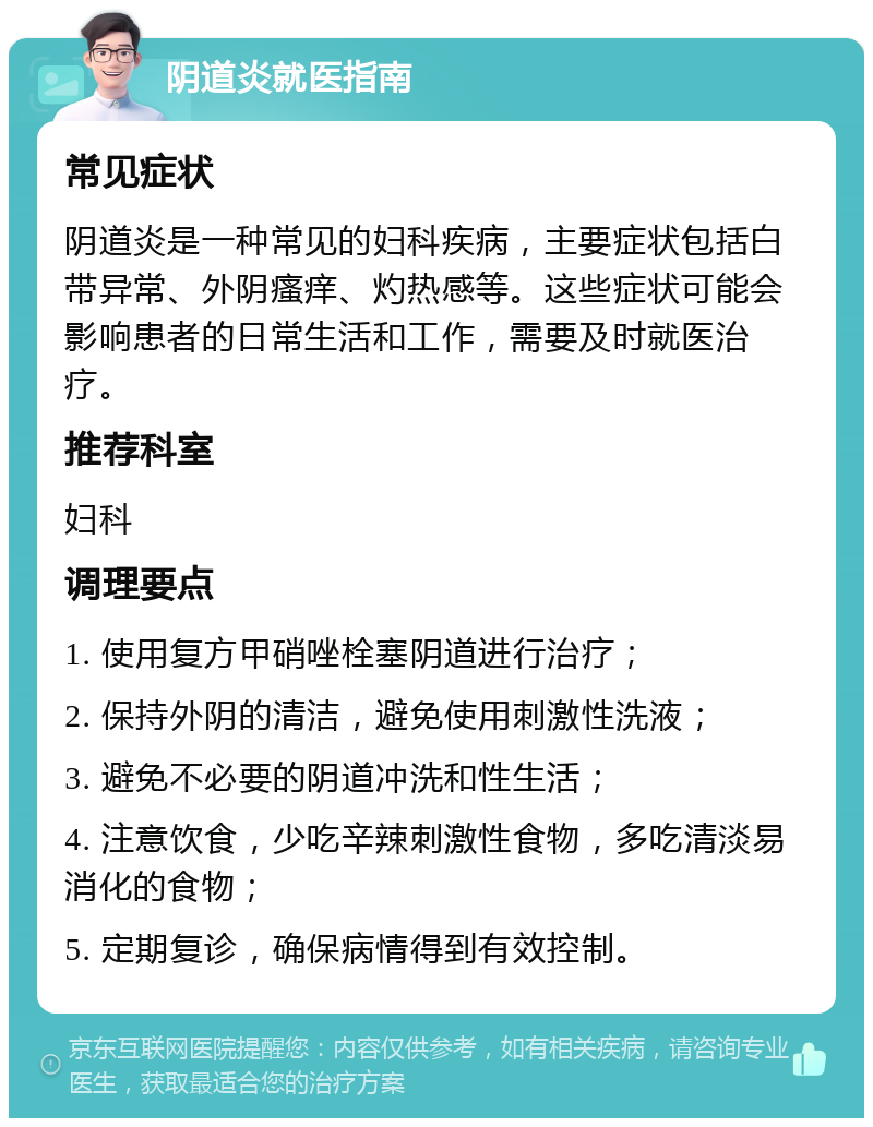 阴道炎就医指南 常见症状 阴道炎是一种常见的妇科疾病，主要症状包括白带异常、外阴瘙痒、灼热感等。这些症状可能会影响患者的日常生活和工作，需要及时就医治疗。 推荐科室 妇科 调理要点 1. 使用复方甲硝唑栓塞阴道进行治疗； 2. 保持外阴的清洁，避免使用刺激性洗液； 3. 避免不必要的阴道冲洗和性生活； 4. 注意饮食，少吃辛辣刺激性食物，多吃清淡易消化的食物； 5. 定期复诊，确保病情得到有效控制。