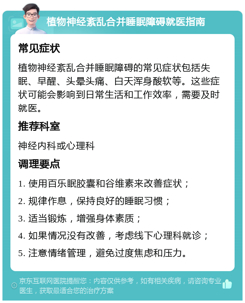 植物神经紊乱合并睡眠障碍就医指南 常见症状 植物神经紊乱合并睡眠障碍的常见症状包括失眠、早醒、头晕头痛、白天浑身酸软等。这些症状可能会影响到日常生活和工作效率，需要及时就医。 推荐科室 神经内科或心理科 调理要点 1. 使用百乐眠胶囊和谷维素来改善症状； 2. 规律作息，保持良好的睡眠习惯； 3. 适当锻炼，增强身体素质； 4. 如果情况没有改善，考虑线下心理科就诊； 5. 注意情绪管理，避免过度焦虑和压力。