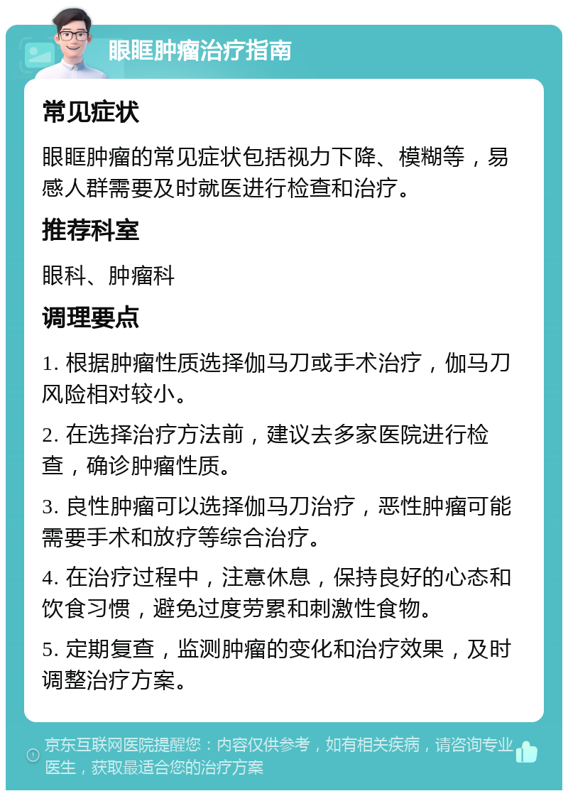 眼眶肿瘤治疗指南 常见症状 眼眶肿瘤的常见症状包括视力下降、模糊等，易感人群需要及时就医进行检查和治疗。 推荐科室 眼科、肿瘤科 调理要点 1. 根据肿瘤性质选择伽马刀或手术治疗，伽马刀风险相对较小。 2. 在选择治疗方法前，建议去多家医院进行检查，确诊肿瘤性质。 3. 良性肿瘤可以选择伽马刀治疗，恶性肿瘤可能需要手术和放疗等综合治疗。 4. 在治疗过程中，注意休息，保持良好的心态和饮食习惯，避免过度劳累和刺激性食物。 5. 定期复查，监测肿瘤的变化和治疗效果，及时调整治疗方案。