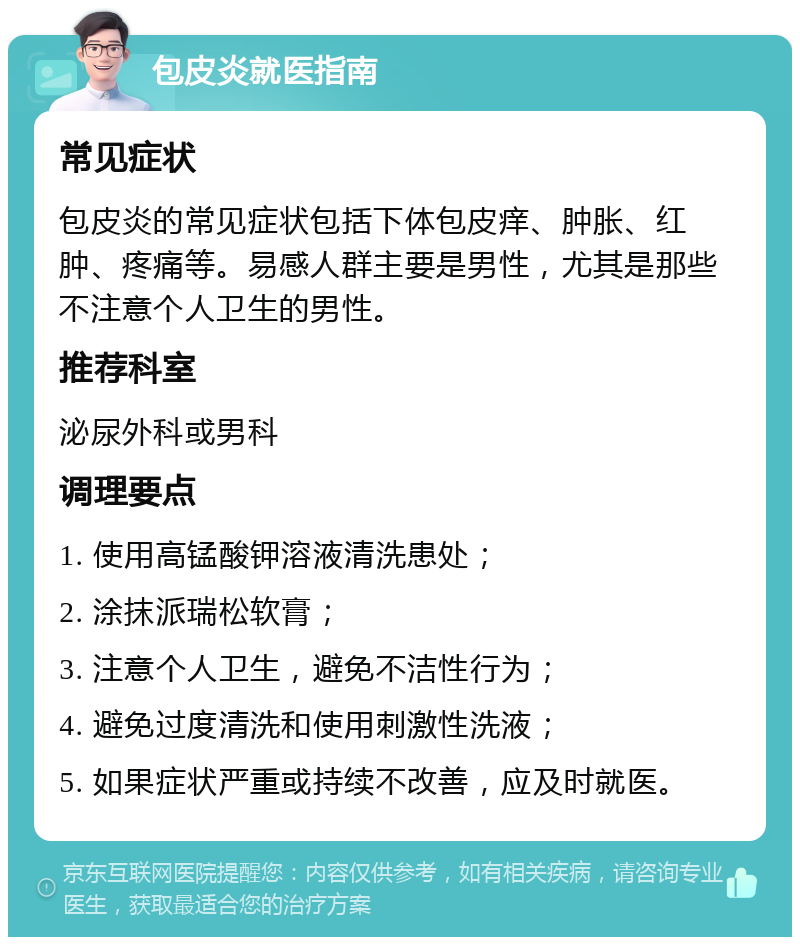 包皮炎就医指南 常见症状 包皮炎的常见症状包括下体包皮痒、肿胀、红肿、疼痛等。易感人群主要是男性，尤其是那些不注意个人卫生的男性。 推荐科室 泌尿外科或男科 调理要点 1. 使用高锰酸钾溶液清洗患处； 2. 涂抹派瑞松软膏； 3. 注意个人卫生，避免不洁性行为； 4. 避免过度清洗和使用刺激性洗液； 5. 如果症状严重或持续不改善，应及时就医。