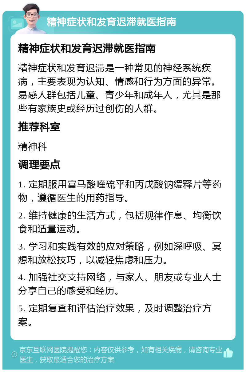 精神症状和发育迟滞就医指南 精神症状和发育迟滞就医指南 精神症状和发育迟滞是一种常见的神经系统疾病，主要表现为认知、情感和行为方面的异常。易感人群包括儿童、青少年和成年人，尤其是那些有家族史或经历过创伤的人群。 推荐科室 精神科 调理要点 1. 定期服用富马酸喹硫平和丙戊酸钠缓释片等药物，遵循医生的用药指导。 2. 维持健康的生活方式，包括规律作息、均衡饮食和适量运动。 3. 学习和实践有效的应对策略，例如深呼吸、冥想和放松技巧，以减轻焦虑和压力。 4. 加强社交支持网络，与家人、朋友或专业人士分享自己的感受和经历。 5. 定期复查和评估治疗效果，及时调整治疗方案。