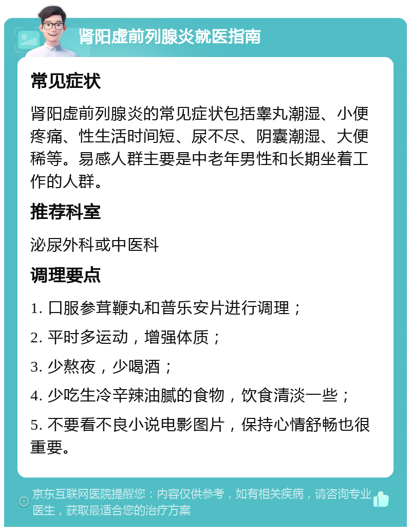 肾阳虚前列腺炎就医指南 常见症状 肾阳虚前列腺炎的常见症状包括睾丸潮湿、小便疼痛、性生活时间短、尿不尽、阴囊潮湿、大便稀等。易感人群主要是中老年男性和长期坐着工作的人群。 推荐科室 泌尿外科或中医科 调理要点 1. 口服参茸鞭丸和普乐安片进行调理； 2. 平时多运动，增强体质； 3. 少熬夜，少喝酒； 4. 少吃生冷辛辣油腻的食物，饮食清淡一些； 5. 不要看不良小说电影图片，保持心情舒畅也很重要。