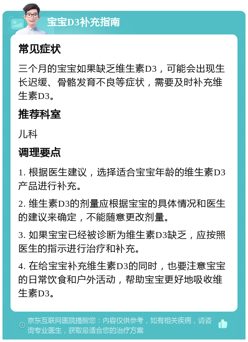 宝宝D3补充指南 常见症状 三个月的宝宝如果缺乏维生素D3，可能会出现生长迟缓、骨骼发育不良等症状，需要及时补充维生素D3。 推荐科室 儿科 调理要点 1. 根据医生建议，选择适合宝宝年龄的维生素D3产品进行补充。 2. 维生素D3的剂量应根据宝宝的具体情况和医生的建议来确定，不能随意更改剂量。 3. 如果宝宝已经被诊断为维生素D3缺乏，应按照医生的指示进行治疗和补充。 4. 在给宝宝补充维生素D3的同时，也要注意宝宝的日常饮食和户外活动，帮助宝宝更好地吸收维生素D3。