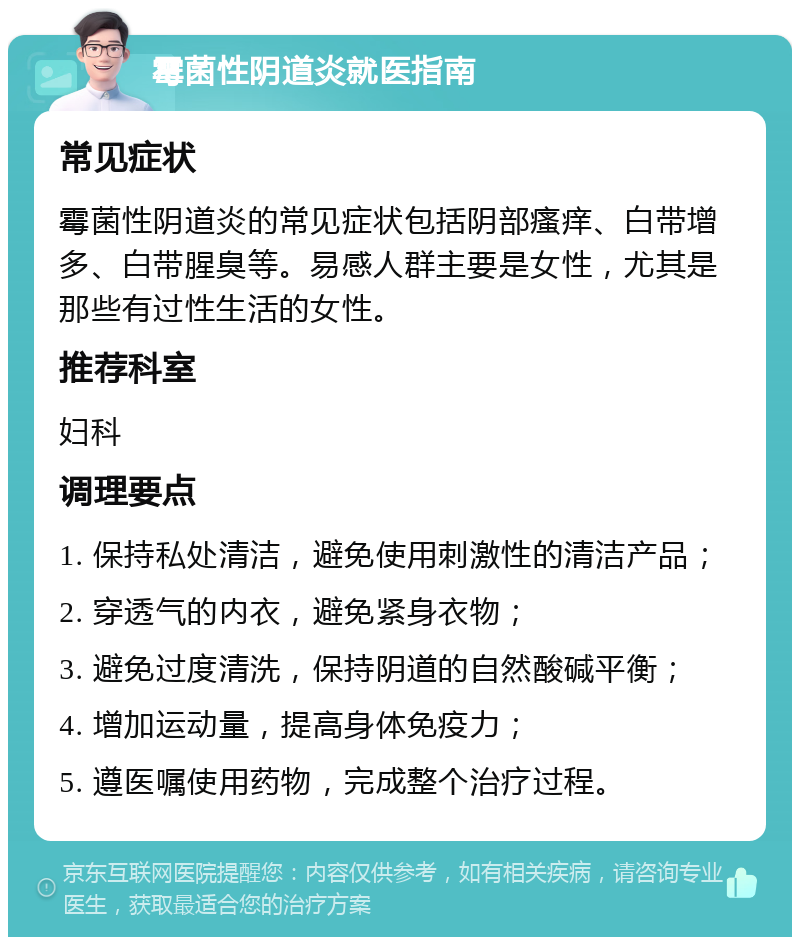 霉菌性阴道炎就医指南 常见症状 霉菌性阴道炎的常见症状包括阴部瘙痒、白带增多、白带腥臭等。易感人群主要是女性，尤其是那些有过性生活的女性。 推荐科室 妇科 调理要点 1. 保持私处清洁，避免使用刺激性的清洁产品； 2. 穿透气的内衣，避免紧身衣物； 3. 避免过度清洗，保持阴道的自然酸碱平衡； 4. 增加运动量，提高身体免疫力； 5. 遵医嘱使用药物，完成整个治疗过程。