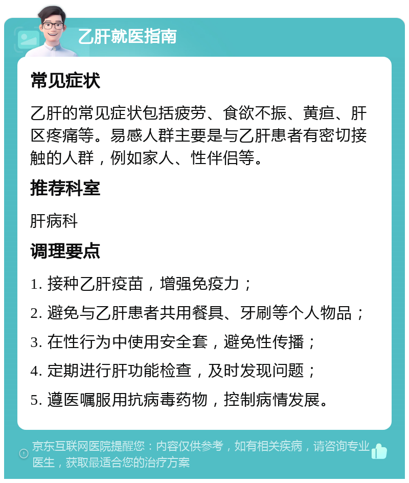 乙肝就医指南 常见症状 乙肝的常见症状包括疲劳、食欲不振、黄疸、肝区疼痛等。易感人群主要是与乙肝患者有密切接触的人群，例如家人、性伴侣等。 推荐科室 肝病科 调理要点 1. 接种乙肝疫苗，增强免疫力； 2. 避免与乙肝患者共用餐具、牙刷等个人物品； 3. 在性行为中使用安全套，避免性传播； 4. 定期进行肝功能检查，及时发现问题； 5. 遵医嘱服用抗病毒药物，控制病情发展。