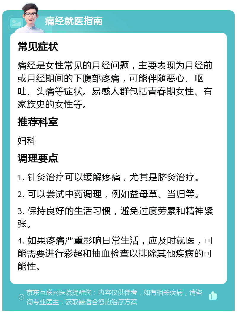 痛经就医指南 常见症状 痛经是女性常见的月经问题，主要表现为月经前或月经期间的下腹部疼痛，可能伴随恶心、呕吐、头痛等症状。易感人群包括青春期女性、有家族史的女性等。 推荐科室 妇科 调理要点 1. 针灸治疗可以缓解疼痛，尤其是脐灸治疗。 2. 可以尝试中药调理，例如益母草、当归等。 3. 保持良好的生活习惯，避免过度劳累和精神紧张。 4. 如果疼痛严重影响日常生活，应及时就医，可能需要进行彩超和抽血检查以排除其他疾病的可能性。